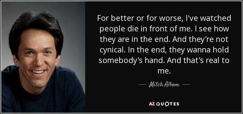 For better or for worse, I've watched people die in front of me. I see how they are in the end. And they're not cynical. In the end, they wanna hold somebody's hand. And that's real to me. - Mitch Albom