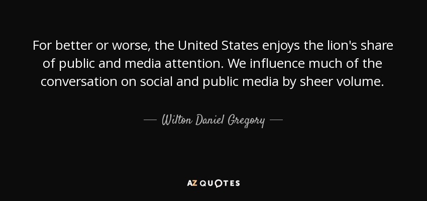 For better or worse, the United States enjoys the lion's share of public and media attention. We influence much of the conversation on social and public media by sheer volume. - Wilton Daniel Gregory