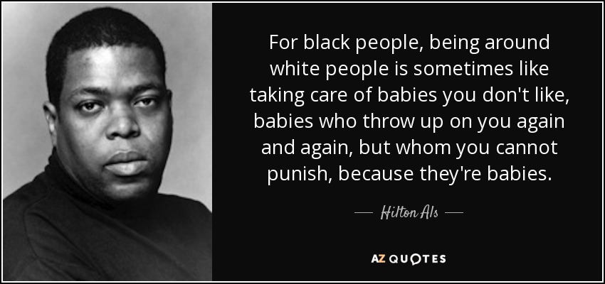 For black people, being around white people is sometimes like taking care of babies you don't like, babies who throw up on you again and again, but whom you cannot punish, because they're babies. - Hilton Als