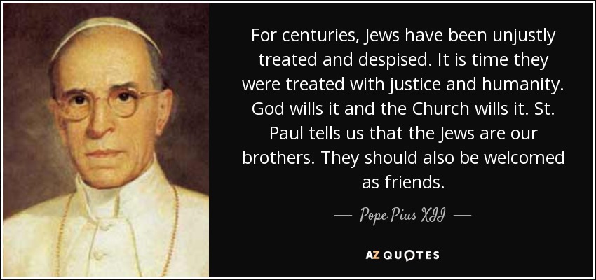 For centuries, Jews have been unjustly treated and despised. It is time they were treated with justice and humanity. God wills it and the Church wills it. St. Paul tells us that the Jews are our brothers. They should also be welcomed as friends. - Pope Pius XII