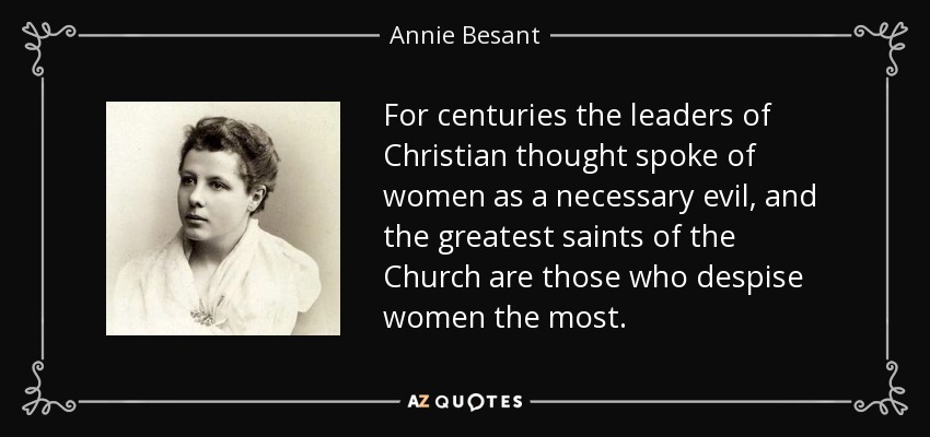 For centuries the leaders of Christian thought spoke of women as a necessary evil, and the greatest saints of the Church are those who despise women the most. - Annie Besant