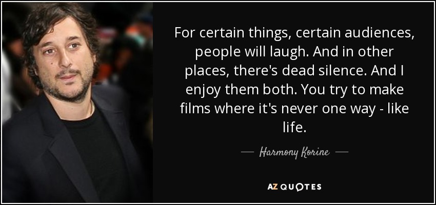 For certain things, certain audiences, people will laugh. And in other places, there's dead silence. And I enjoy them both. You try to make films where it's never one way - like life. - Harmony Korine