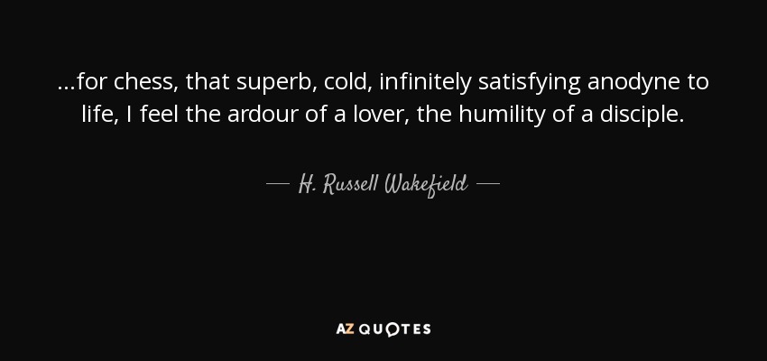...for chess, that superb, cold, infinitely satisfying anodyne to life, I feel the ardour of a lover, the humility of a disciple. - H. Russell Wakefield