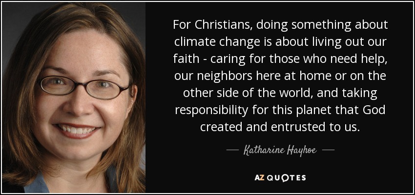 For Christians, doing something about climate change is about living out our faith - caring for those who need help, our neighbors here at home or on the other side of the world, and taking responsibility for this planet that God created and entrusted to us. - Katharine Hayhoe