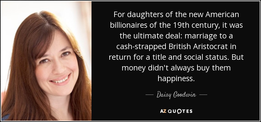 For daughters of the new American billionaires of the 19th century, it was the ultimate deal: marriage to a cash-strapped British Aristocrat in return for a title and social status. But money didn't always buy them happiness. - Daisy Goodwin