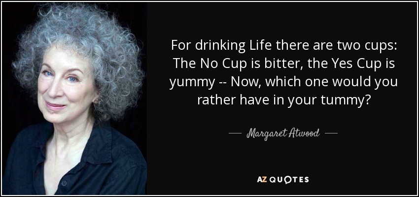 For drinking Life there are two cups: The No Cup is bitter, the Yes Cup is yummy -- Now, which one would you rather have in your tummy? - Margaret Atwood