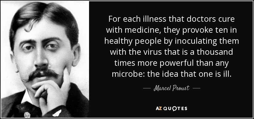For each illness that doctors cure with medicine, they provoke ten in healthy people by inoculating them with the virus that is a thousand times more powerful than any microbe: the idea that one is ill. - Marcel Proust