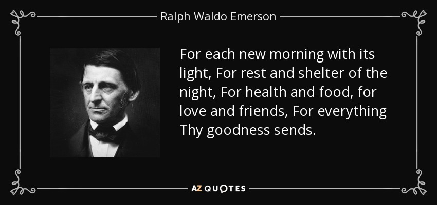 For each new morning with its light, For rest and shelter of the night, For health and food, for love and friends, For everything Thy goodness sends. - Ralph Waldo Emerson