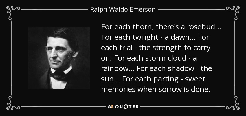 For each thorn, there's a rosebud... For each twilight - a dawn... For each trial - the strength to carry on, For each storm cloud - a rainbow... For each shadow - the sun... For each parting - sweet memories when sorrow is done. - Ralph Waldo Emerson