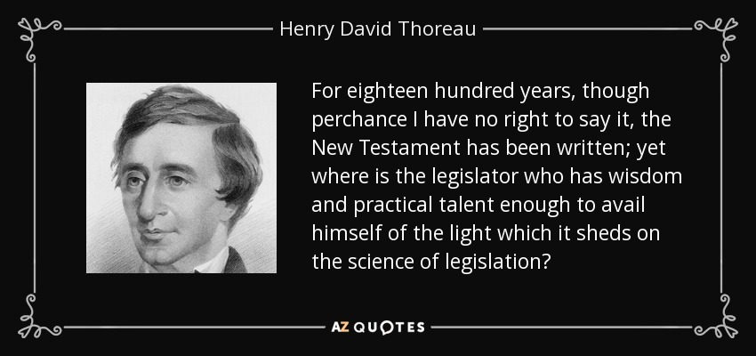 For eighteen hundred years, though perchance I have no right to say it, the New Testament has been written; yet where is the legislator who has wisdom and practical talent enough to avail himself of the light which it sheds on the science of legislation? - Henry David Thoreau