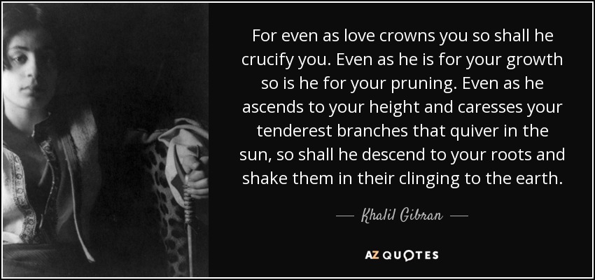 For even as love crowns you so shall he crucify you. Even as he is for your growth so is he for your pruning. Even as he ascends to your height and caresses your tenderest branches that quiver in the sun, so shall he descend to your roots and shake them in their clinging to the earth. - Khalil Gibran
