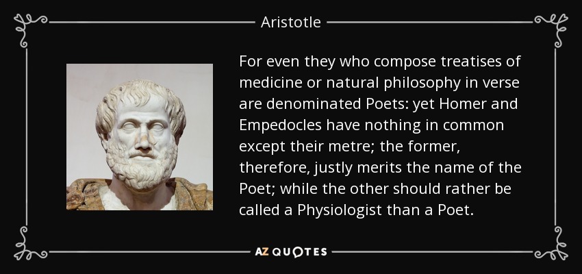 For even they who compose treatises of medicine or natural philosophy in verse are denominated Poets: yet Homer and Empedocles have nothing in common except their metre; the former, therefore, justly merits the name of the Poet; while the other should rather be called a Physiologist than a Poet. - Aristotle