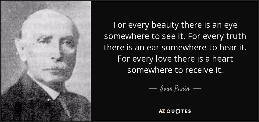 For every beauty there is an eye somewhere to see it. For every truth there is an ear somewhere to hear it. For every love there is a heart somewhere to receive it. - Ivan Panin