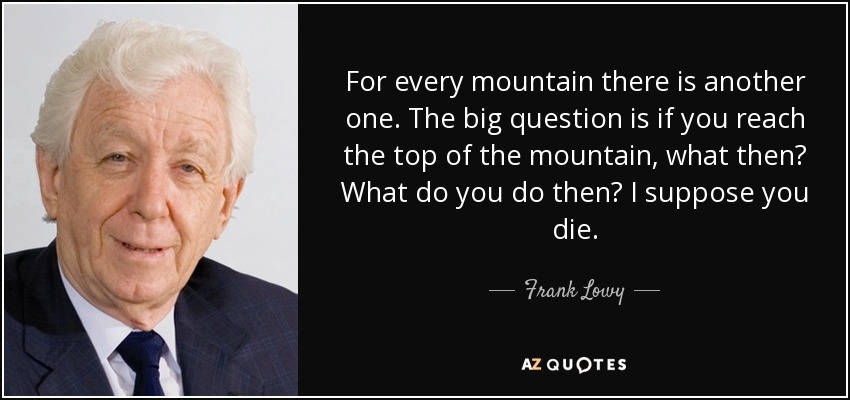 For every mountain there is another one. The big question is if you reach the top of the mountain, what then? What do you do then? I suppose you die. - Frank Lowy