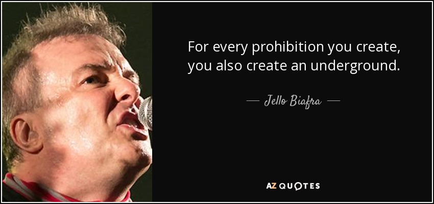 For every prohibition you create, you also create an underground. - Jello Biafra