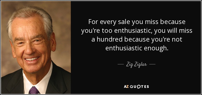 For every sale you miss because you're too enthusiastic, you will miss a hundred because you're not enthusiastic enough. - Zig Ziglar