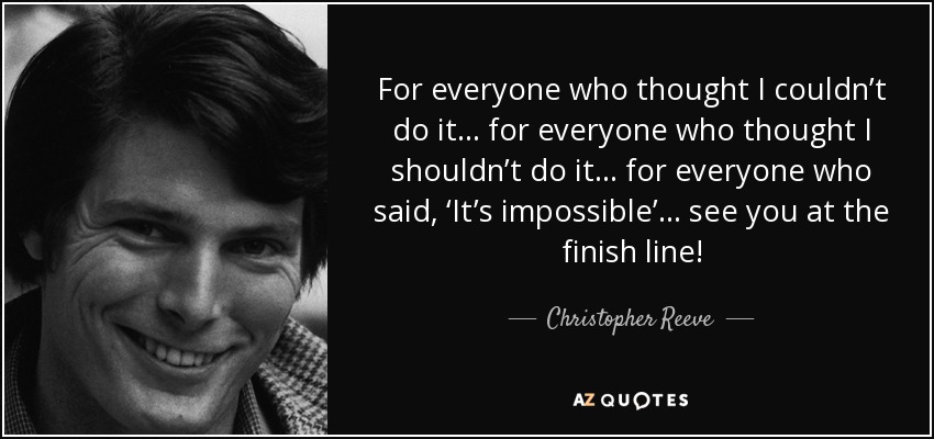 For everyone who thought I couldn’t do it… for everyone who thought I shouldn’t do it… for everyone who said, ‘It’s impossible’… see you at the finish line! - Christopher Reeve