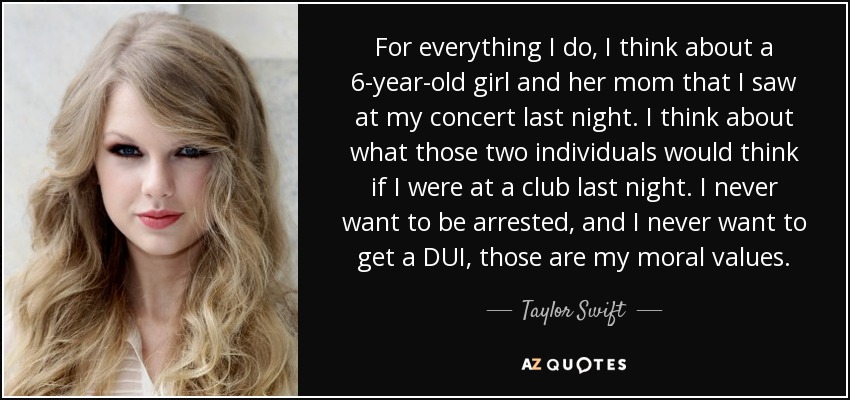 For everything I do, I think about a 6-year-old girl and her mom that I saw at my concert last night. I think about what those two individuals would think if I were at a club last night. I never want to be arrested, and I never want to get a DUI, those are my moral values. - Taylor Swift