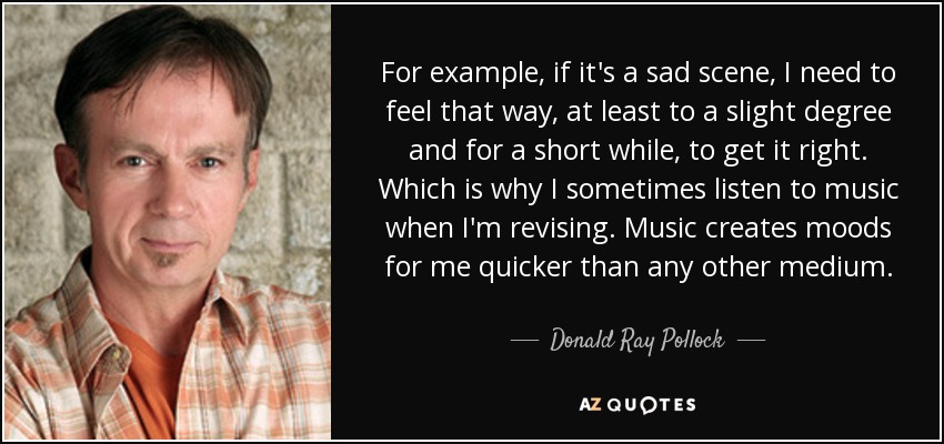 For example, if it's a sad scene, I need to feel that way, at least to a slight degree and for a short while, to get it right. Which is why I sometimes listen to music when I'm revising. Music creates moods for me quicker than any other medium. - Donald Ray Pollock