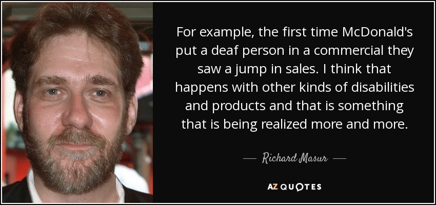 For example, the first time McDonald's put a deaf person in a commercial they saw a jump in sales. I think that happens with other kinds of disabilities and products and that is something that is being realized more and more. - Richard Masur