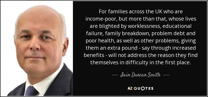 For families across the UK who are income-poor, but more than that, whose lives are blighted by worklessness, educational failure, family breakdown, problem debt and poor health, as well as other problems, giving them an extra pound - say through increased benefits - will not address the reason they find themselves in difficulty in the first place. - Iain Duncan Smith