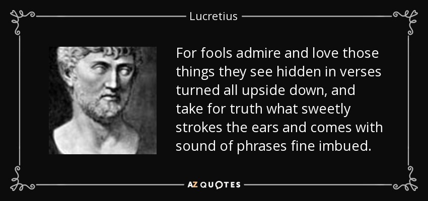 For fools admire and love those things they see hidden in verses turned all upside down, and take for truth what sweetly strokes the ears and comes with sound of phrases fine imbued. - Lucretius