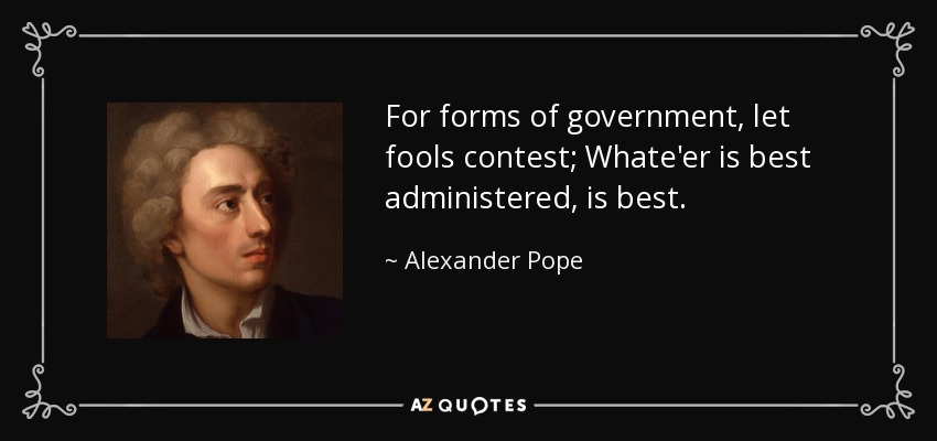 For forms of government, let fools contest; Whate'er is best administered, is best. - Alexander Pope