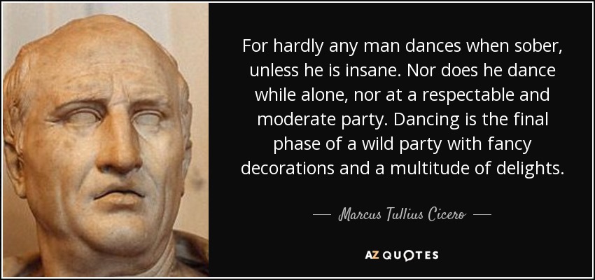 For hardly any man dances when sober, unless he is insane. Nor does he dance while alone, nor at a respectable and moderate party. Dancing is the final phase of a wild party with fancy decorations and a multitude of delights. - Marcus Tullius Cicero