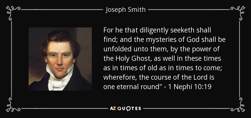 For he that diligently seeketh shall find; and the mysteries of God shall be unfolded unto them, by the power of the Holy Ghost, as well in these times as in times of old as in times to come; wherefore, the course of the Lord is one eternal round