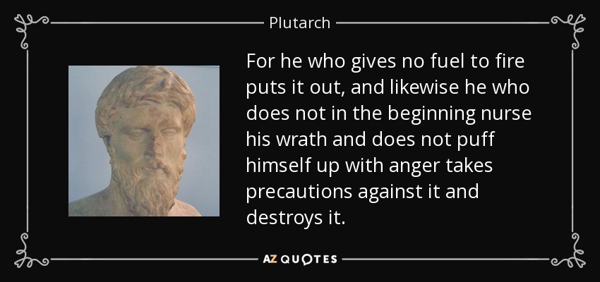 For he who gives no fuel to fire puts it out, and likewise he who does not in the beginning nurse his wrath and does not puff himself up with anger takes precautions against it and destroys it. - Plutarch