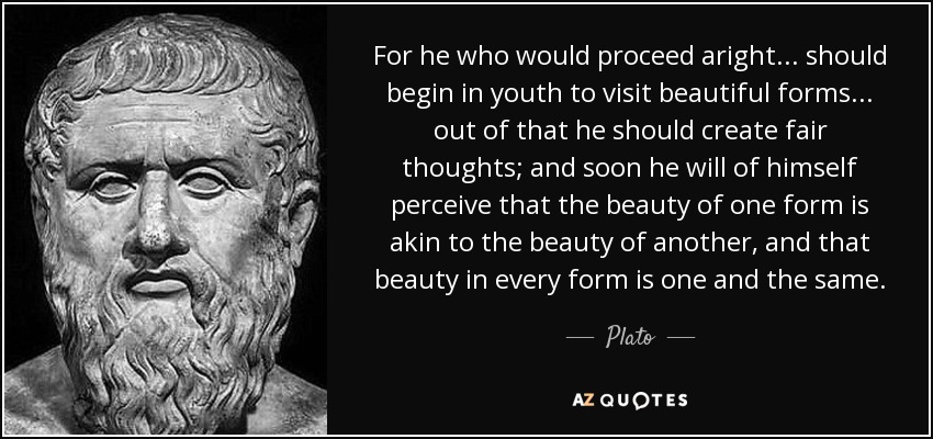For he who would proceed aright... should begin in youth to visit beautiful forms... out of that he should create fair thoughts; and soon he will of himself perceive that the beauty of one form is akin to the beauty of another, and that beauty in every form is one and the same. - Plato