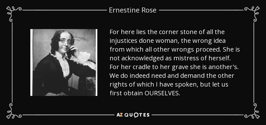 For here lies the corner stone of all the injustices done woman, the wrong idea from which all other wrongs proceed. She is not acknowledged as mistress of herself. For her cradle to her grave she is another's. We do indeed need and demand the other rights of which I have spoken, but let us first obtain OURSELVES. - Ernestine Rose