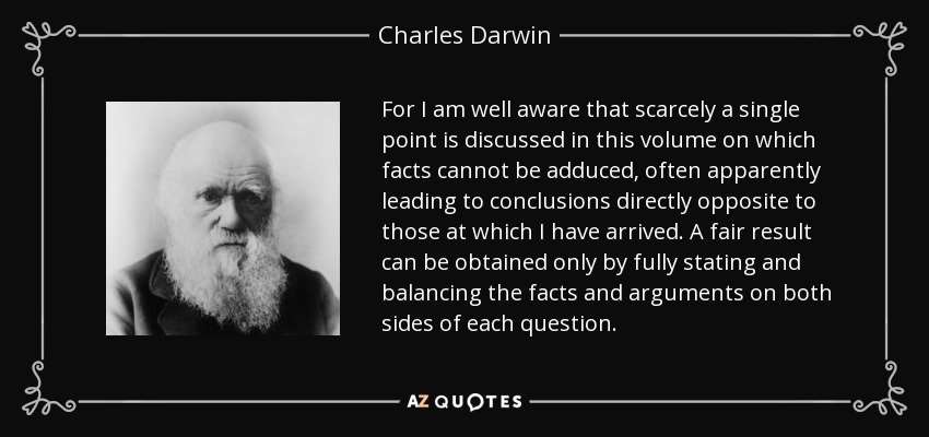 For I am well aware that scarcely a single point is discussed in this volume on which facts cannot be adduced, often apparently leading to conclusions directly opposite to those at which I have arrived. A fair result can be obtained only by fully stating and balancing the facts and arguments on both sides of each question. - Charles Darwin