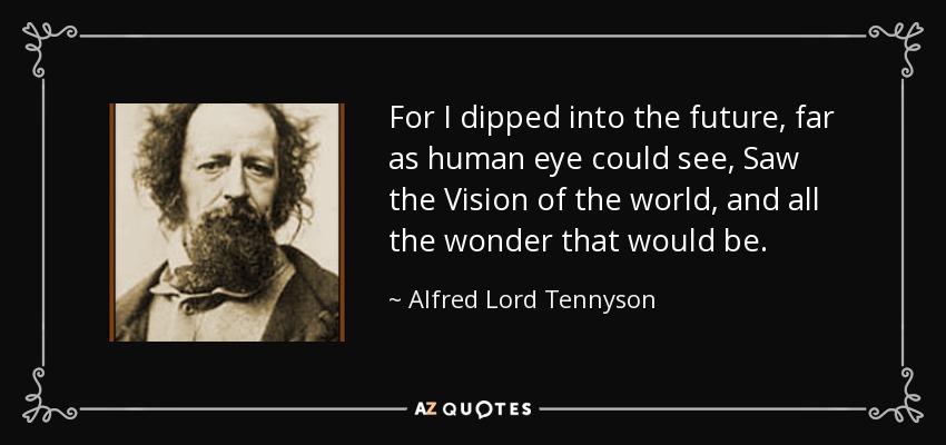 For I dipped into the future, far as human eye could see, Saw the Vision of the world, and all the wonder that would be. - Alfred Lord Tennyson