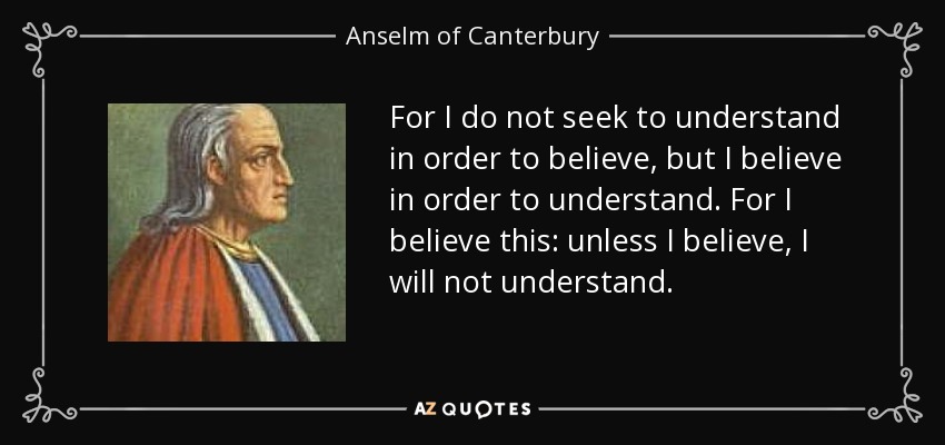 For I do not seek to understand in order to believe, but I believe in order to understand. For I believe this: unless I believe, I will not understand. - Anselm of Canterbury