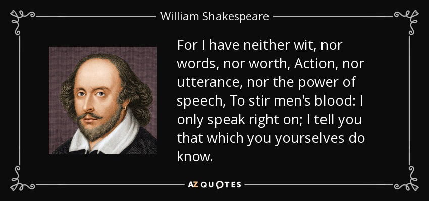 For I have neither wit, nor words, nor worth, Action, nor utterance, nor the power of speech, To stir men's blood: I only speak right on; I tell you that which you yourselves do know. - William Shakespeare