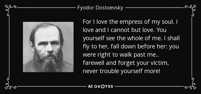 For I love the empress of my soul. I love and I cannot but love. You yourself see the whole of me. I shall fly to her, fall down before her: you were right to walk past me.. farewell and forget your victim, never trouble yourself more! - Fyodor Dostoevsky