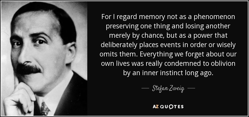 For I regard memory not as a phenomenon preserving one thing and losing another merely by chance, but as a power that deliberately places events in order or wisely omits them. Everything we forget about our own lives was really condemned to oblivion by an inner instinct long ago. - Stefan Zweig