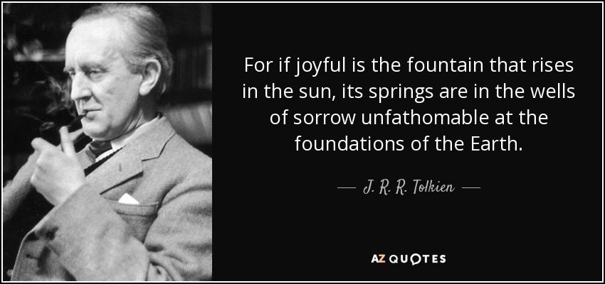 For if joyful is the fountain that rises in the sun, its springs are in the wells of sorrow unfathomable at the foundations of the Earth. - J. R. R. Tolkien