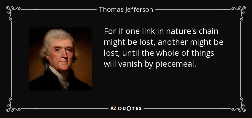 For if one link in nature's chain might be lost, another might be lost, until the whole of things will vanish by piecemeal. - Thomas Jefferson