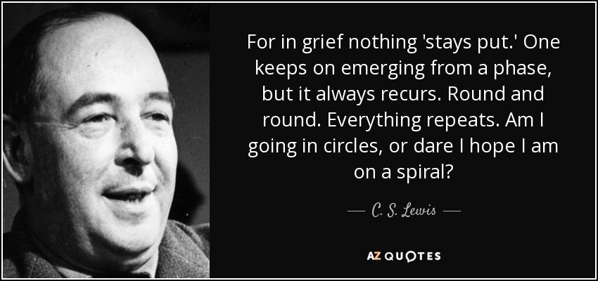 For in grief nothing 'stays put.' One keeps on emerging from a phase, but it always recurs. Round and round. Everything repeats. Am I going in circles, or dare I hope I am on a spiral? - C. S. Lewis