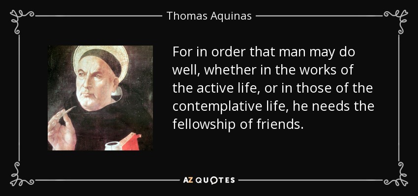 For in order that man may do well, whether in the works of the active life, or in those of the contemplative life, he needs the fellowship of friends. - Thomas Aquinas