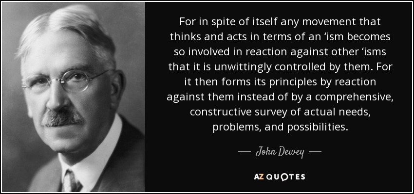 For in spite of itself any movement that thinks and acts in terms of an ‘ism becomes so involved in reaction against other ‘isms that it is unwittingly controlled by them. For it then forms its principles by reaction against them instead of by a comprehensive, constructive survey of actual needs, problems, and possibilities. - John Dewey