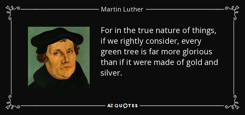 For in the true nature of things, if we rightly consider, every green tree is far more glorious than if it were made of gold and silver. - Martin Luther