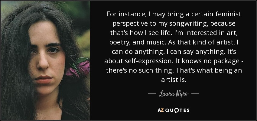 For instance, I may bring a certain feminist perspective to my songwriting, because that's how I see life. I'm interested in art, poetry, and music. As that kind of artist, I can do anything. I can say anything. It's about self-expression. It knows no package - there's no such thing. That's what being an artist is. - Laura Nyro