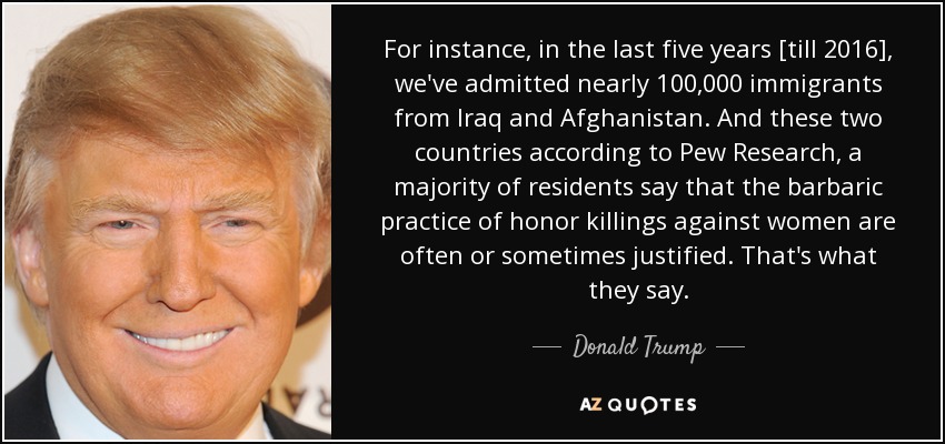 For instance, in the last five years [till 2016], we've admitted nearly 100,000 immigrants from Iraq and Afghanistan. And these two countries according to Pew Research, a majority of residents say that the barbaric practice of honor killings against women are often or sometimes justified. That's what they say. - Donald Trump