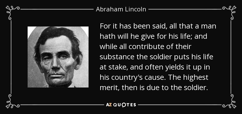 For it has been said, all that a man hath will he give for his life; and while all contribute of their substance the soldier puts his life at stake, and often yields it up in his country's cause. The highest merit, then is due to the soldier. - Abraham Lincoln