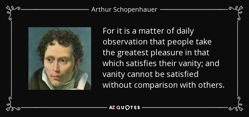 For it is a matter of daily observation that people take the greatest pleasure in that which satisfies their vanity; and vanity cannot be satisfied without comparison with others. - Arthur Schopenhauer