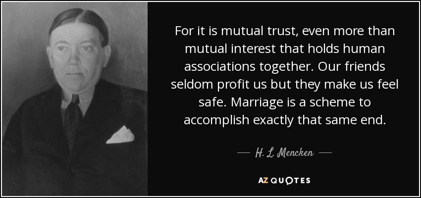 For it is mutual trust, even more than mutual interest that holds human associations together. Our friends seldom profit us but they make us feel safe. Marriage is a scheme to accomplish exactly that same end. - H. L. Mencken
