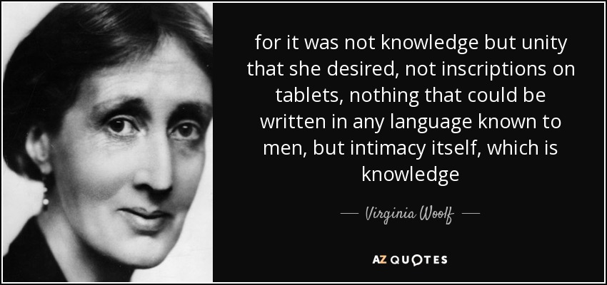 for it was not knowledge but unity that she desired, not inscriptions on tablets, nothing that could be written in any language known to men, but intimacy itself, which is knowledge - Virginia Woolf